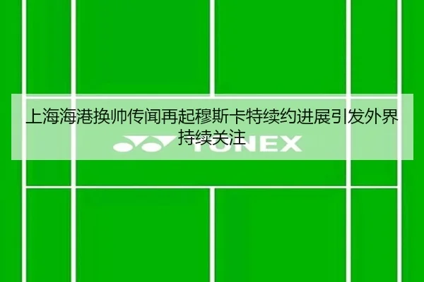上海海港换帅传闻再起穆斯卡特续约进展引发外界持续关注